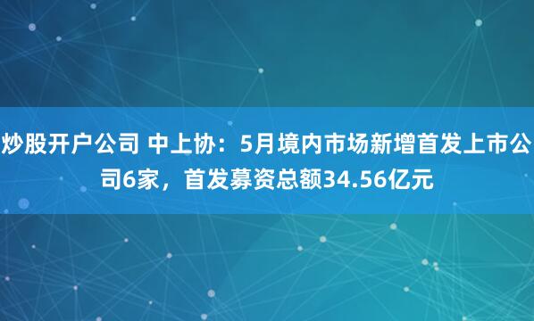 炒股开户公司 中上协：5月境内市场新增首发上市公司6家，首发募资总额34.56亿元