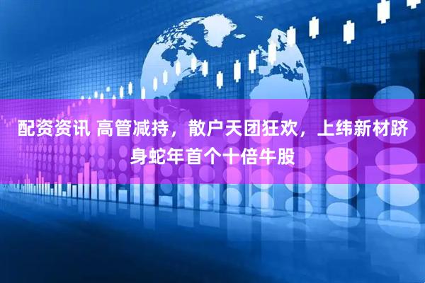 配资资讯 高管减持，散户天团狂欢，上纬新材跻身蛇年首个十倍牛股