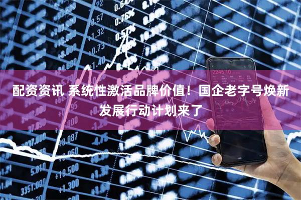 配资资讯 系统性激活品牌价值！国企老字号焕新发展行动计划来了