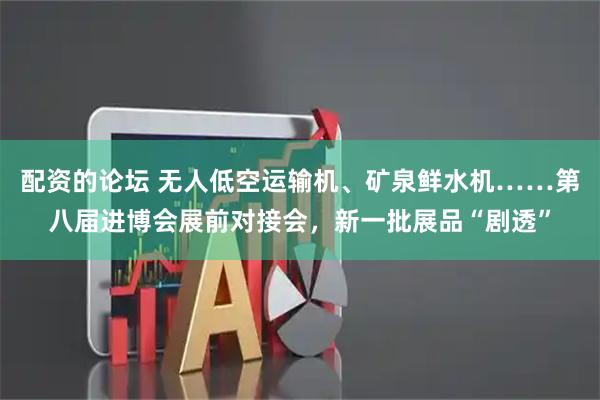 配资的论坛 无人低空运输机、矿泉鲜水机……第八届进博会展前对接会，新一批展品“剧透”