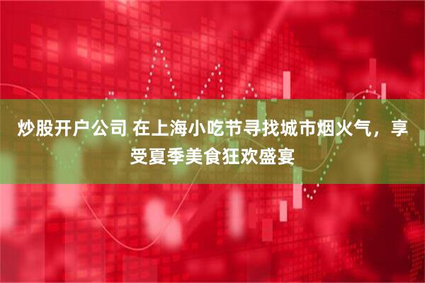 炒股开户公司 在上海小吃节寻找城市烟火气，享受夏季美食狂欢盛宴