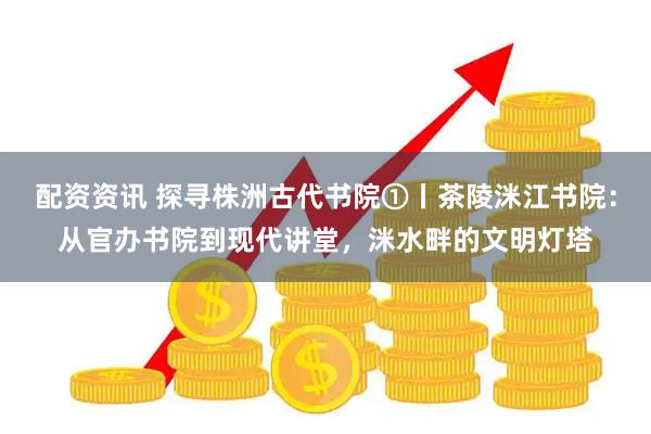 配资资讯 探寻株洲古代书院①丨茶陵洣江书院:从官办书院到现代讲堂,洣水畔的文明灯塔