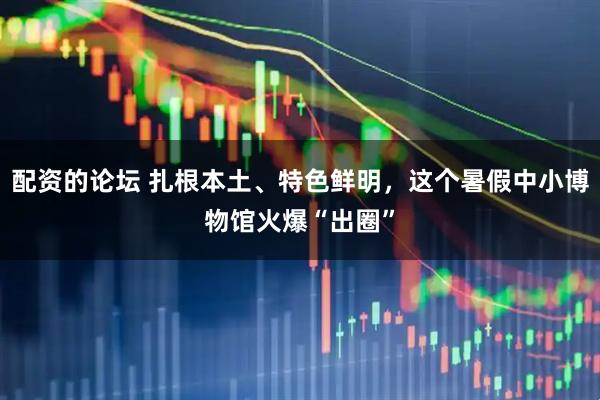 配资的论坛 扎根本土、特色鲜明，这个暑假中小博物馆火爆“出圈”