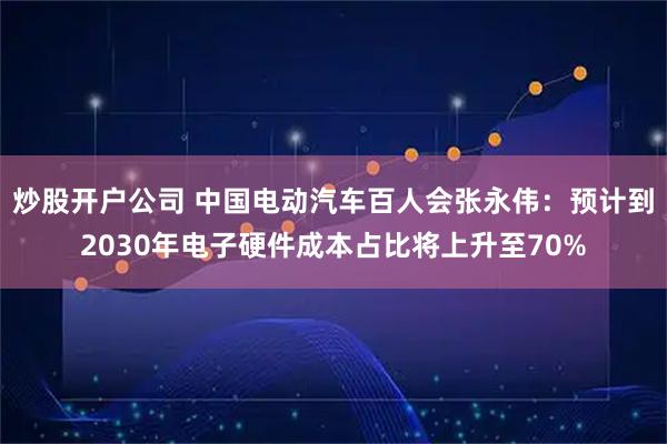 炒股开户公司 中国电动汽车百人会张永伟：预计到2030年电子硬件成本占比将上升至70%