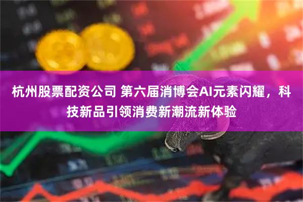 杭州股票配资公司 第六届消博会AI元素闪耀，科技新品引领消费新潮流新体验