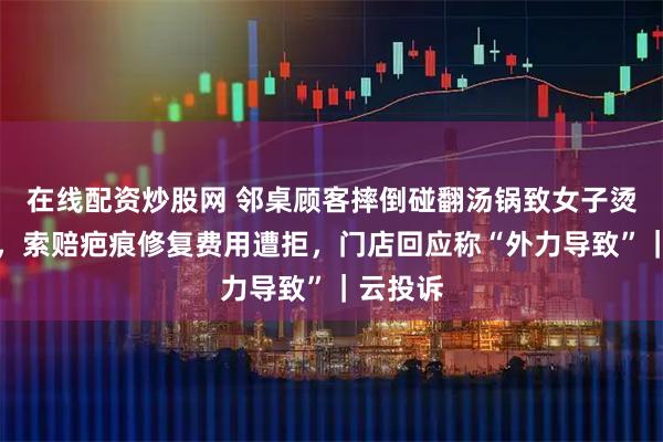 在线配资炒股网 邻桌顾客摔倒碰翻汤锅致女子烫伤二度,索赔疤痕修复费用遭拒,门店回应称“外力导致”|云投诉