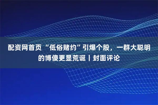 配资网首页 “低俗赌约”引爆个股,一群大聪明的博傻更显荒诞丨封面评论
