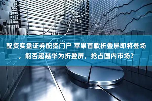 配资实盘证券配资门户 苹果首款折叠屏即将登场，能否超越华为折叠屏，抢占国内市场？