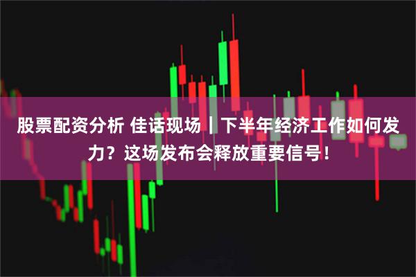 股票配资分析 佳话现场|下半年经济工作如何发力?这场发布会释放重要信号!