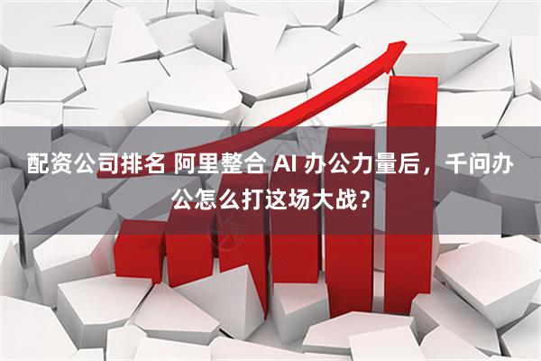 配资公司排名 阿里整合 AI 办公力量后，千问办公怎么打这场大战？