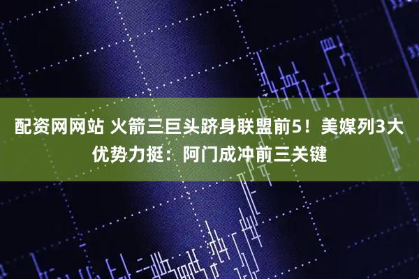 配资网网站 火箭三巨头跻身联盟前5！美媒列3大优势力挺：阿门成冲前三关键