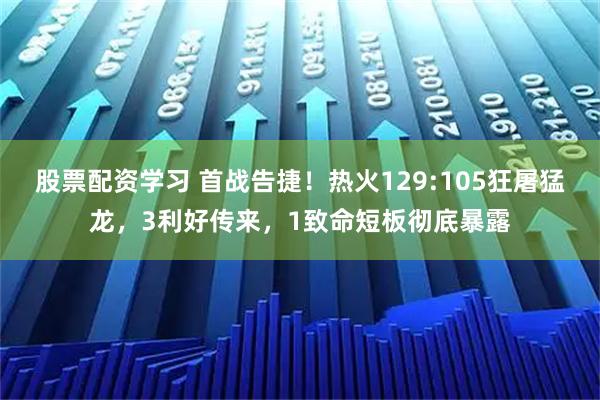 股票配资学习 首战告捷！热火129:105狂屠猛龙，3利好传来，1致命短板彻底暴露